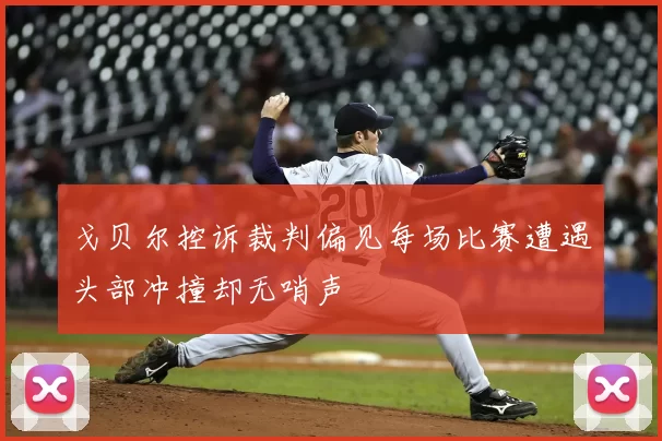 戈贝尔控诉裁判偏见每场比赛遭遇头部冲撞却无哨声