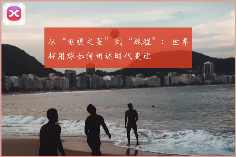 从“电视之星”到“旅程”:世界杯用球如何讲述时代变迁