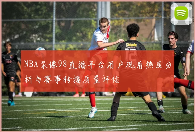 NBA录像98直播平台用户观看热度分析与赛事转播质量评估