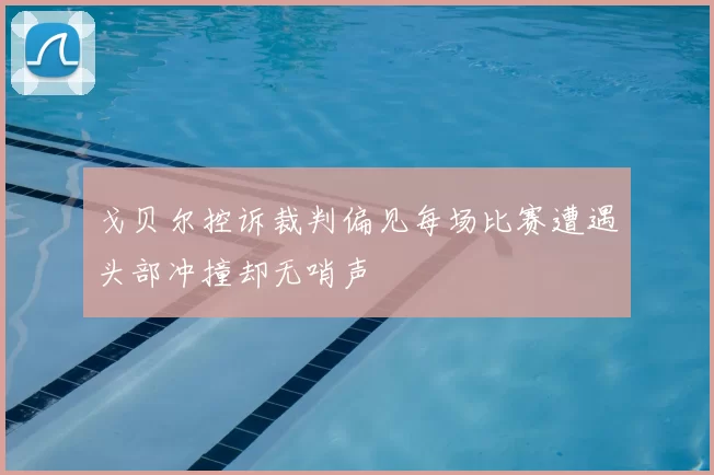 戈贝尔控诉裁判偏见每场比赛遭遇头部冲撞却无哨声