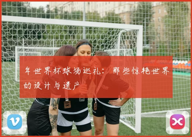 年世界杯球场巡礼：那些惊艳世界的设计与遗产