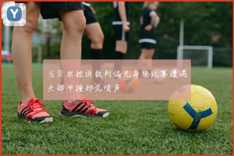 戈贝尔控诉裁判偏见每场比赛遭遇头部冲撞却无哨声