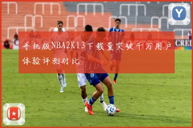 手机版NBA2K13下载量突破千万用户体验评测对比