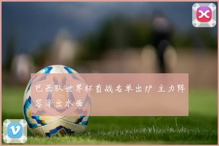 巴西队世界杯首战名单出炉 主力阵容浮出水面
