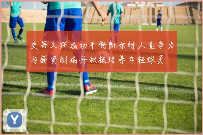 史蒂文斯成功平衡凯尔特人竞争力与薪资削减并积极培养年轻球员