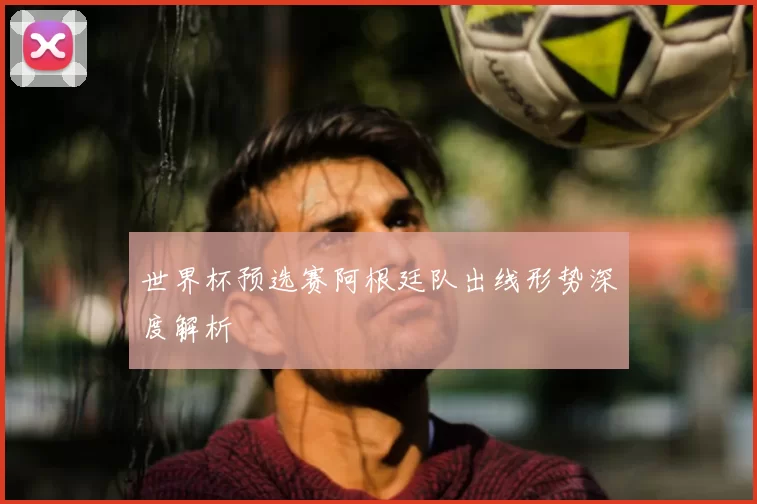 世界杯预选赛阿根廷队出线形势深度解析