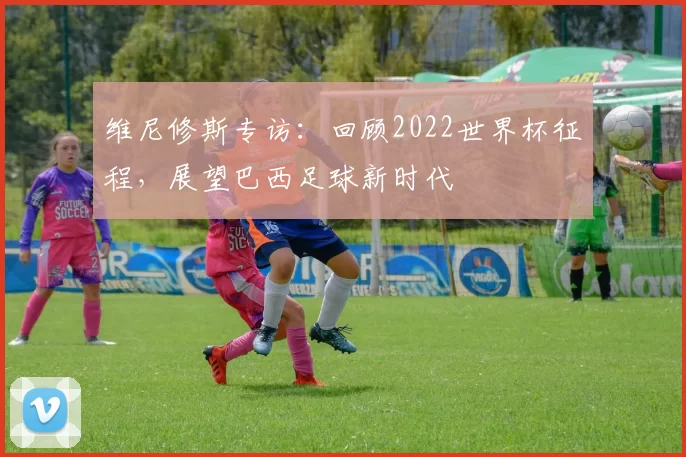 维尼修斯专访:回顾2022世界杯征程,展望巴西足球新时代