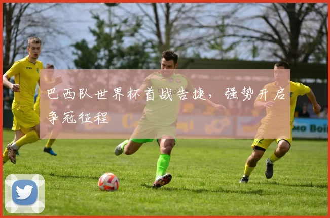 巴西队世界杯首战告捷,强势开启争冠征程