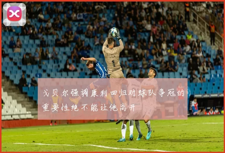 戈贝尔强调康利回归对球队争冠的重要性绝不能让他离开