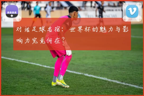 对话足球名宿：世界杯的魅力与影响力究竟何在？
