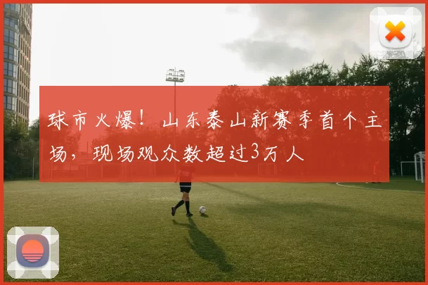 球市火爆！山东泰山新赛季首个主场，现场观众数超过3万人