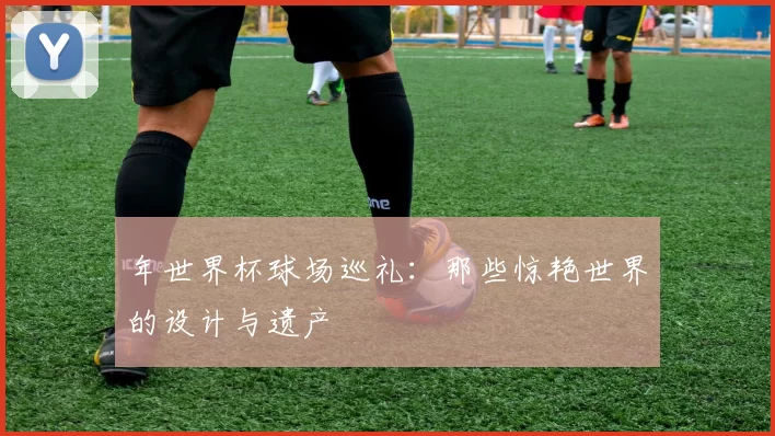 年世界杯球场巡礼:那些惊艳世界的设计与遗产
