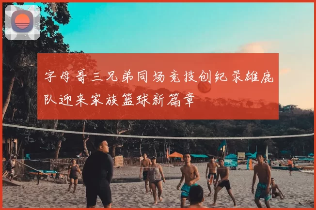 字母哥三兄弟同场竞技创纪录雄鹿队迎来家族篮球新篇章