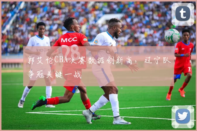 郭艾伦CBA决赛数据创新高,辽宁队争冠关键一战