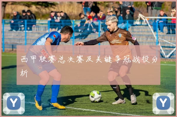 西甲联赛总决赛及关键争冠战役分析