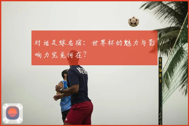 对话足球名宿:世界杯的魅力与影响力究竟何在?