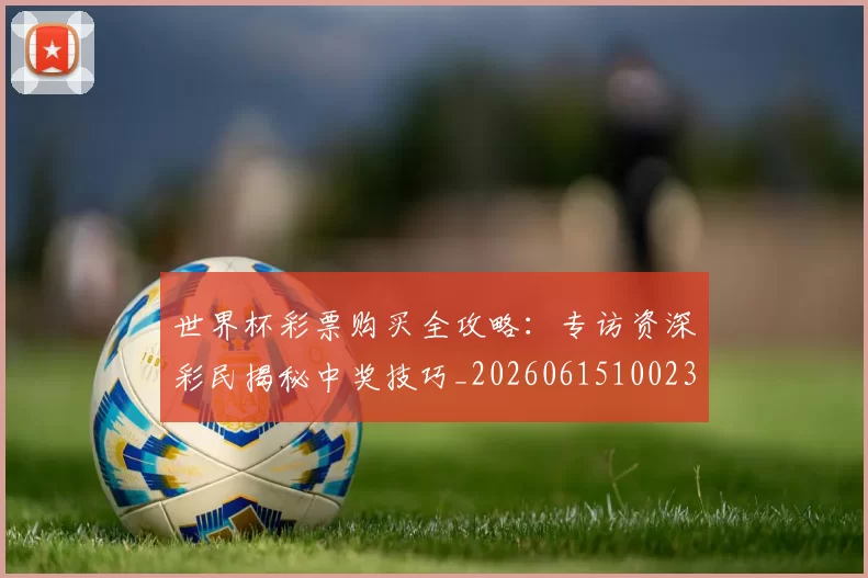 世界杯彩票购买全攻略：专访资深彩民揭秘中奖技巧_20260615100235