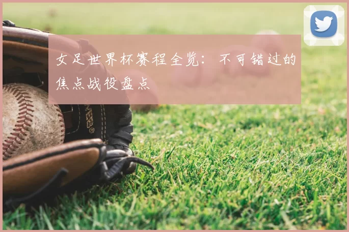 女足世界杯赛程全览：不可错过的焦点战役盘点