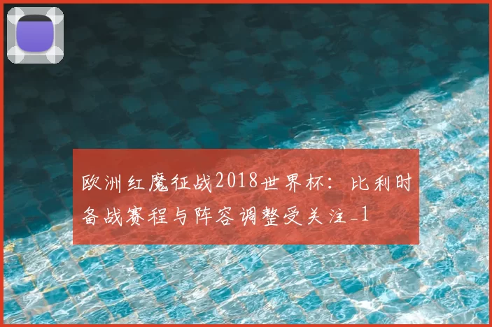 欧洲红魔征战2018世界杯:比利时备战赛程与阵容调整受关注_1