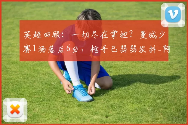 英超回顾：一切尽在掌控？曼城少赛1场落后6分，枪手已瑟瑟发抖_阿森纳_谢尔基_切尔西