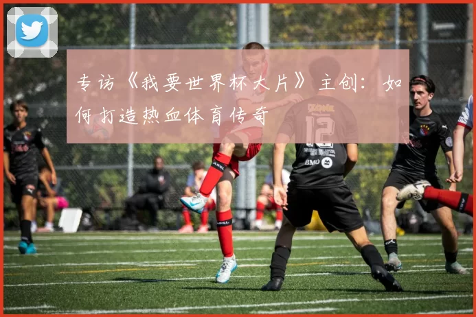 专访《我要世界杯大片》主创：如何打造热血体育传奇