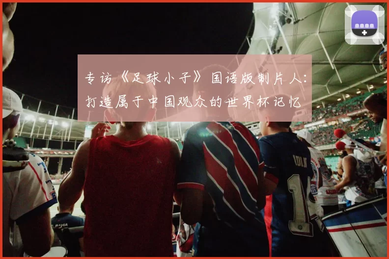 专访《足球小子》国语版制片人：打造属于中国观众的世界杯记忆