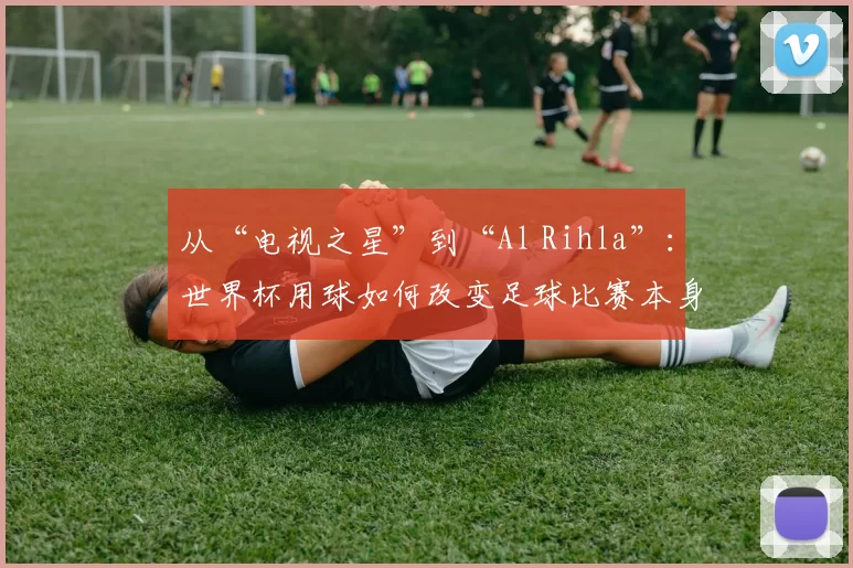 从“电视之星”到“Al Rihla”:世界杯用球如何改变足球比赛本身?