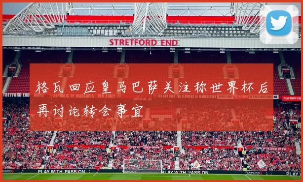 格瓦回应皇马巴萨关注称世界杯后再讨论转会事宜