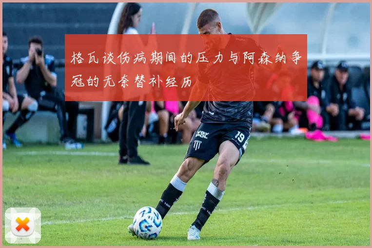 格瓦谈伤病期间的压力与阿森纳争冠的无奈替补经历