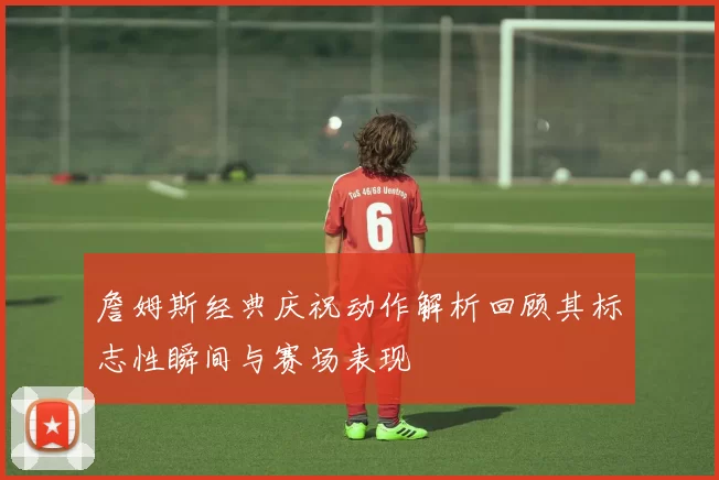 詹姆斯经典庆祝动作解析回顾其标志性瞬间与赛场表现