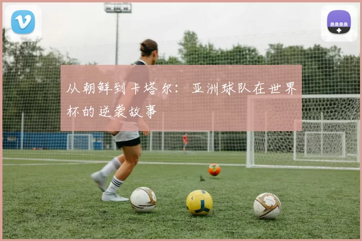 从朝鲜到卡塔尔:亚洲球队在世界杯的逆袭故事