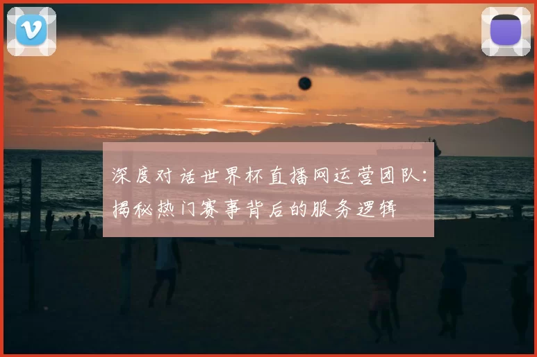 深度对话世界杯直播网运营团队:揭秘热门赛事背后的服务逻辑
