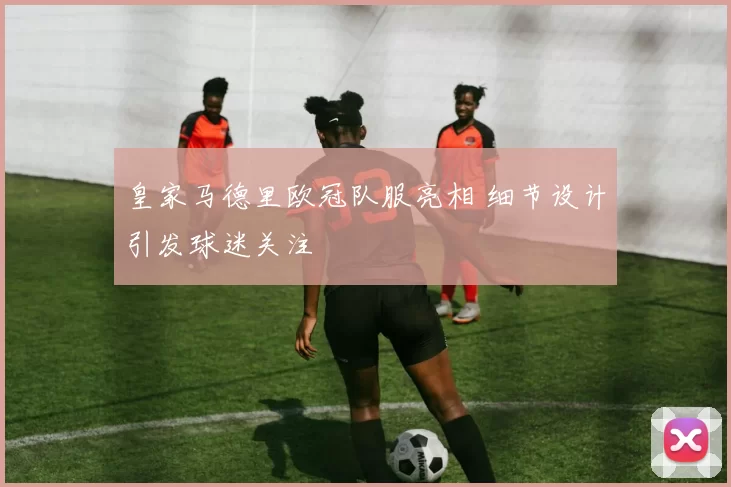 皇家马德里欧冠队服亮相 细节设计引发球迷关注