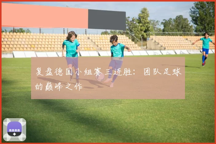 复盘德国小组赛三连胜:团队足球的巅峰之作