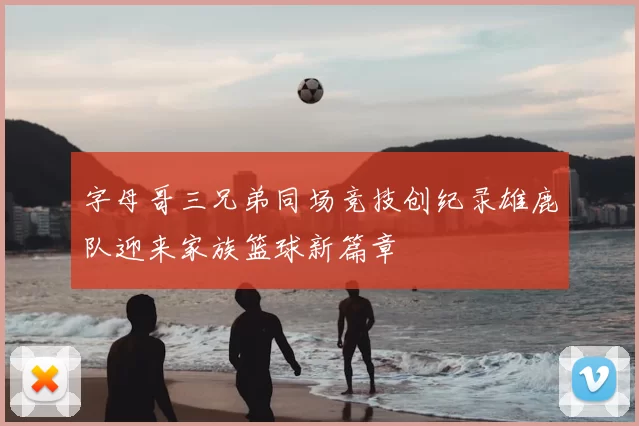 字母哥三兄弟同场竞技创纪录雄鹿队迎来家族篮球新篇章