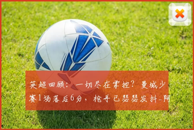 英超回顾:一切尽在掌控?曼城少赛1场落后6分,枪手已瑟瑟发抖_阿森纳_谢尔基_切尔西