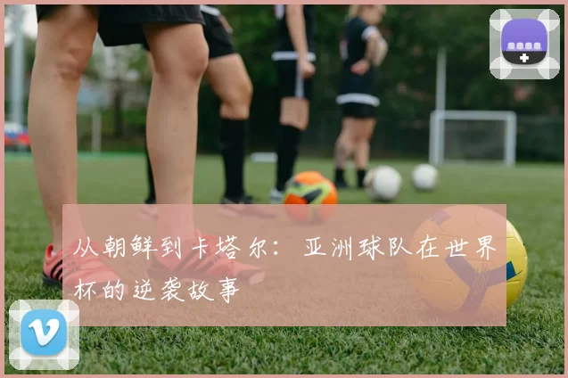 从朝鲜到卡塔尔:亚洲球队在世界杯的逆袭故事
