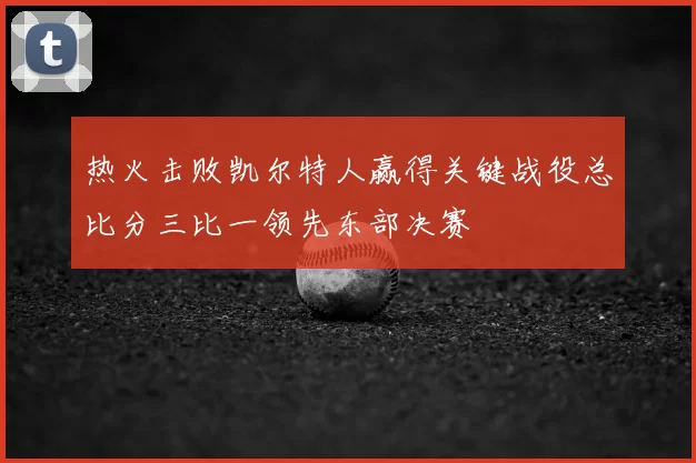 热火击败凯尔特人赢得关键战役总比分三比一领先东部决赛