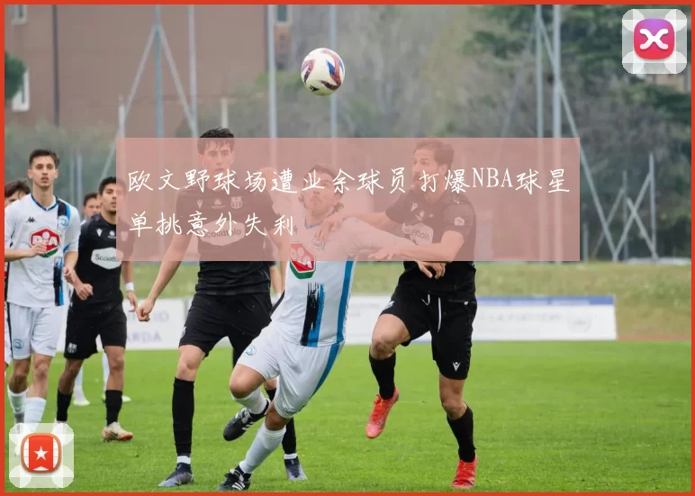 欧文野球场遭业余球员打爆NBA球星单挑意外失利