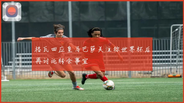 格瓦回应皇马巴萨关注称世界杯后再讨论转会事宜